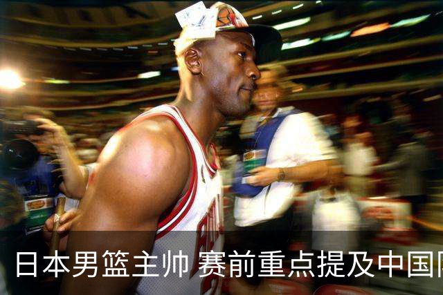 日本男篮主帅 赛前重点提及中国队一人，不是杨瀚森 也不是赵继伟！