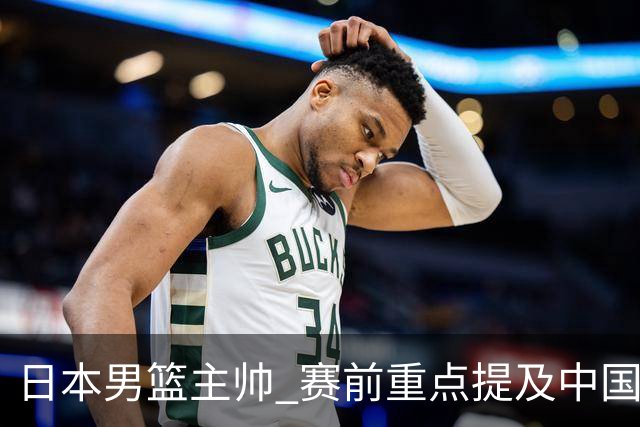 日本男篮主帅 赛前重点提及中国队一人，不是杨瀚森 也不是赵继伟！